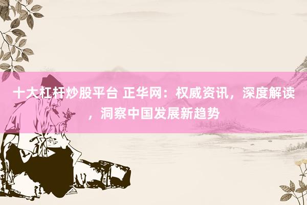 十大杠杆炒股平台 正华网：权威资讯，深度解读，洞察中国发展新趋势