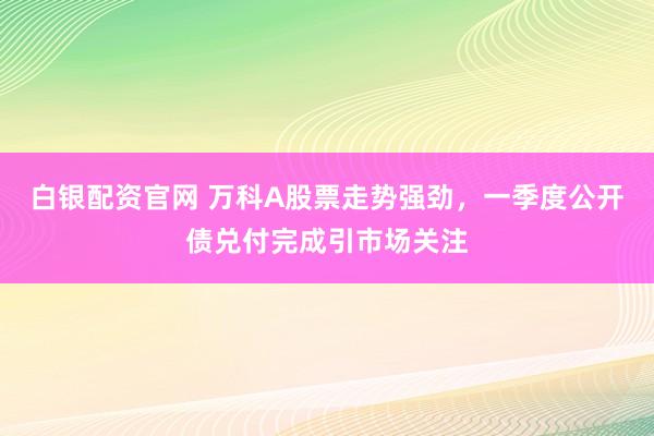 白银配资官网 万科A股票走势强劲，一季度公开债兑付完成引市场关注