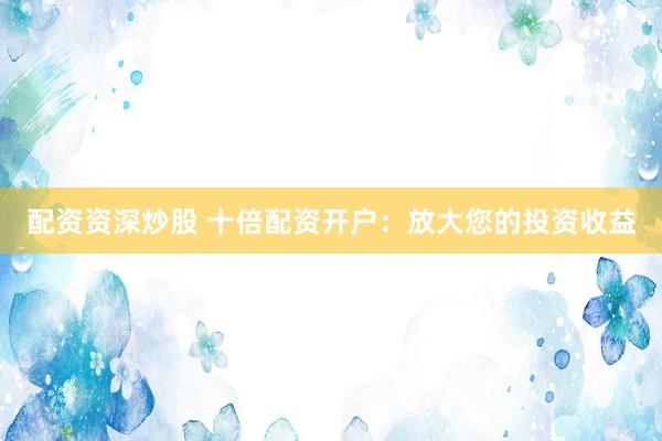 配资资深炒股 十倍配资开户：放大您的投资收益