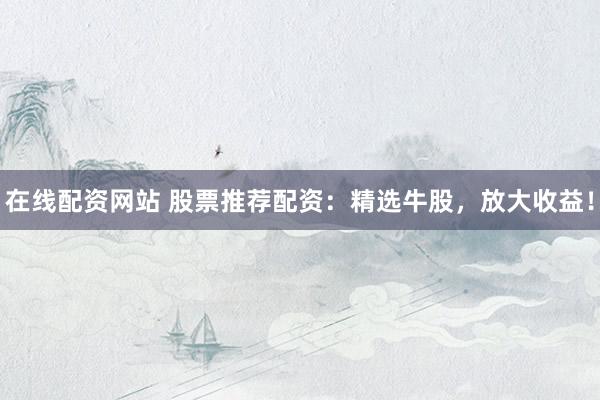 在线配资网站 股票推荐配资：精选牛股，放大收益！