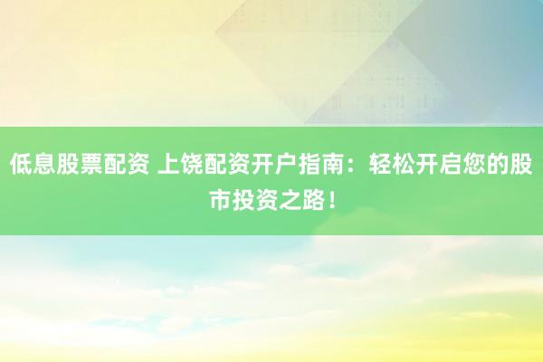 低息股票配资 上饶配资开户指南：轻松开启您的股市投资之路！