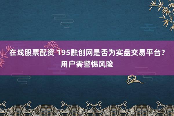 在线股票配资 195融创网是否为实盘交易平台？用户需警惕风险