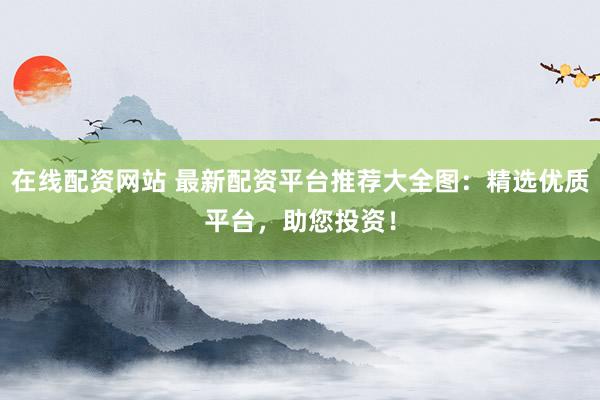 在线配资网站 最新配资平台推荐大全图:精选优质平台,助您投资!