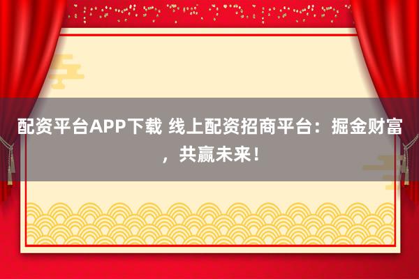 配资平台APP下载 线上配资招商平台：掘金财富，共赢未来！