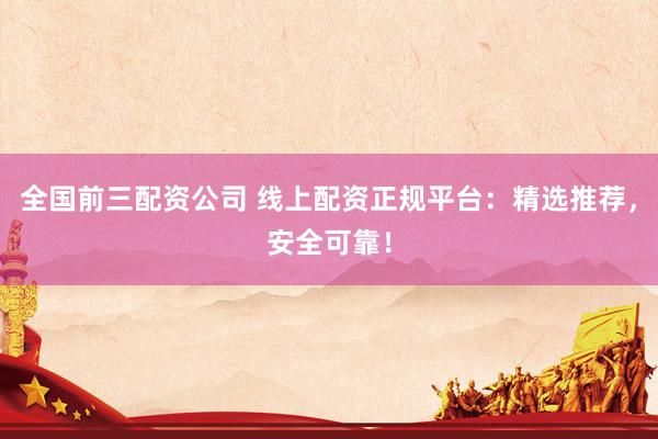 全国前三配资公司 线上配资正规平台：精选推荐，安全可靠！