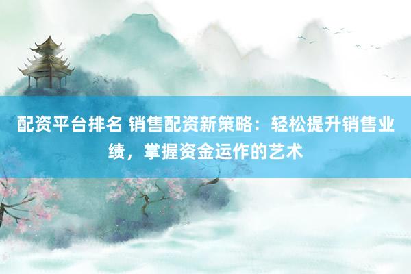 配资平台排名 销售配资新策略：轻松提升销售业绩，掌握资金运作的艺术