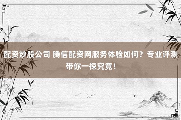 配资炒股公司 腾信配资网服务体验如何？专业评测带你一探究竟！