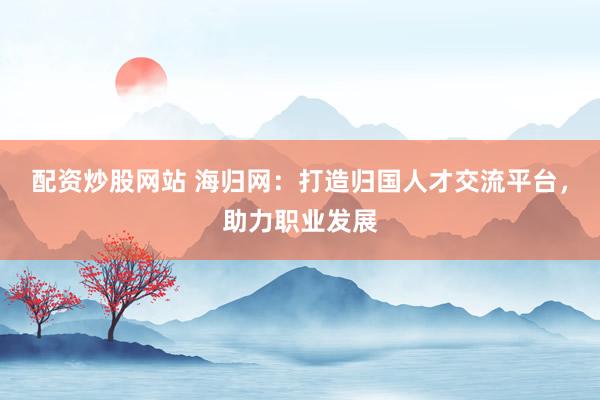 配资炒股网站 海归网：打造归国人才交流平台，助力职业发展