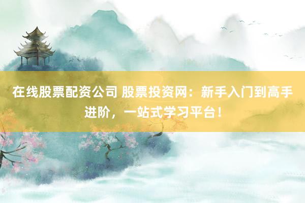 在线股票配资公司 股票投资网：新手入门到高手进阶，一站式学习平台！