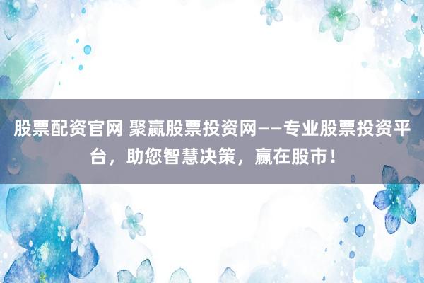 股票配资官网 聚赢股票投资网——专业股票投资平台，助您智慧决策，赢在股市！