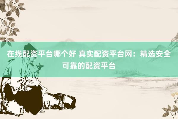 在线配资平台哪个好 真实配资平台网：精选安全可靠的配资平台