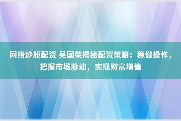 网络炒股配资 吴国荣揭秘配资策略：稳健操作，把握市场脉动，实现财富增值