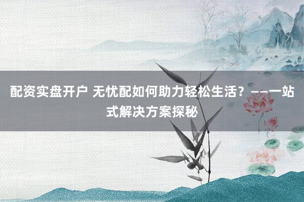 配资实盘开户 无忧配如何助力轻松生活?——一站式解决方案探秘