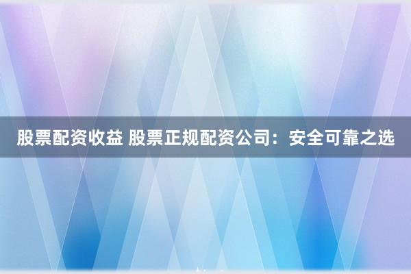 股票配资收益 股票正规配资公司：安全可靠之选