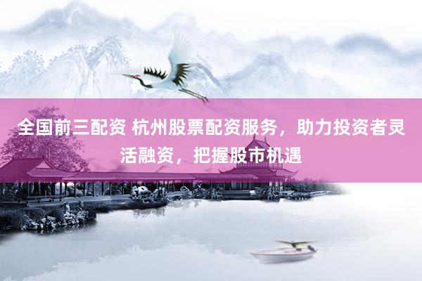 全国前三配资 杭州股票配资服务，助力投资者灵活融资，把握股市机遇