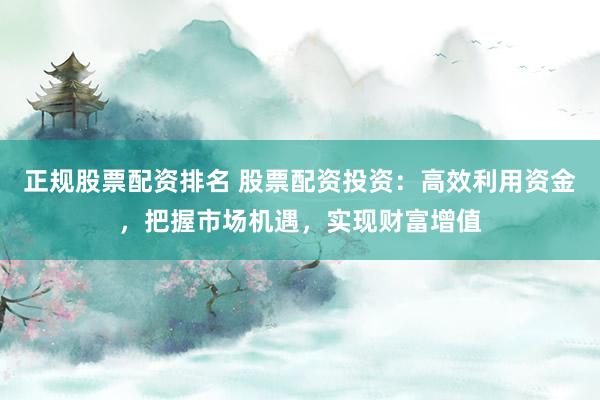 正规股票配资排名 股票配资投资：高效利用资金，把握市场机遇，实现财富增值