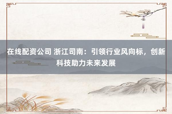 在线配资公司 浙江司南：引领行业风向标，创新科技助力未来发展