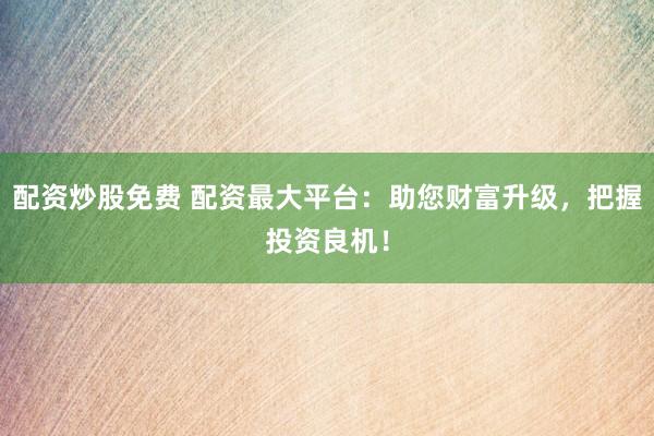 配资炒股免费 配资最大平台：助您财富升级，把握投资良机！