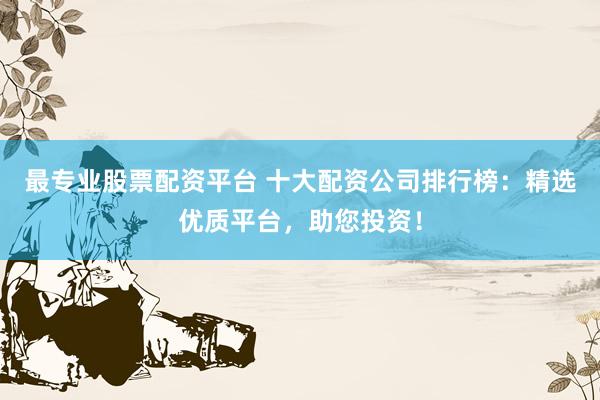 最专业股票配资平台 十大配资公司排行榜：精选优质平台，助您投资！