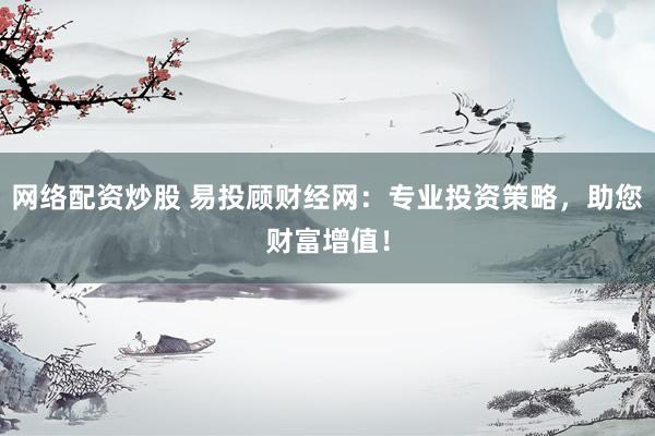 网络配资炒股 易投顾财经网：专业投资策略，助您财富增值！