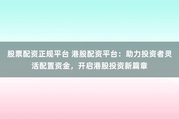 股票配资正规平台 港股配资平台：助力投资者灵活配置资金，开启港股投资新篇章