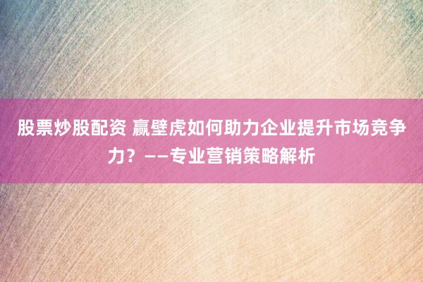 股票炒股配资 赢壁虎如何助力企业提升市场竞争力？——专业营销策略解析
