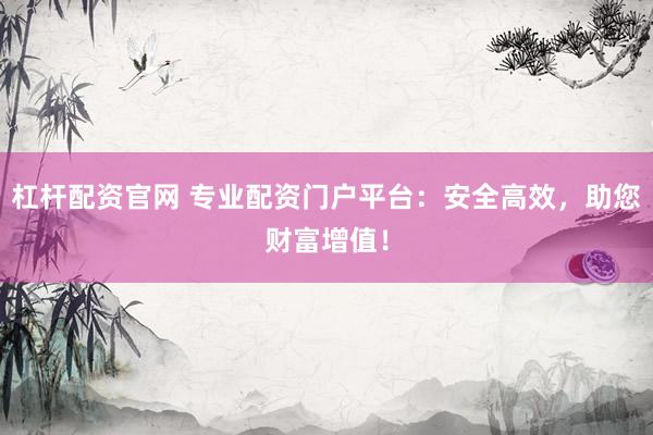 杠杆配资官网 专业配资门户平台：安全高效，助您财富增值！