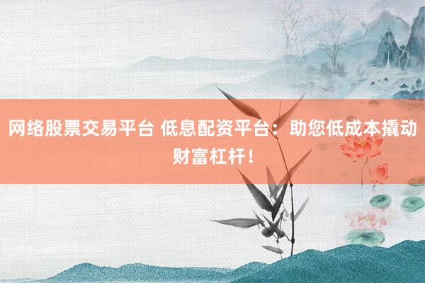 网络股票交易平台 低息配资平台：助您低成本撬动财富杠杆！