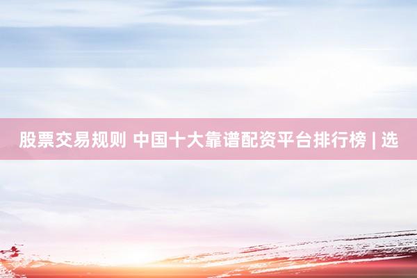 股票交易规则 中国十大靠谱配资平台排行榜 | 选