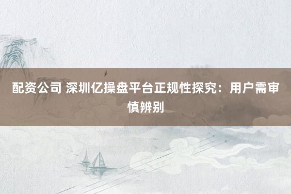 配资公司 深圳亿操盘平台正规性探究：用户需审慎辨别