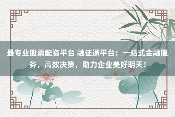 最专业股票配资平台 融证通平台：一站式金融服务，高效决策，助力企业美好明天！