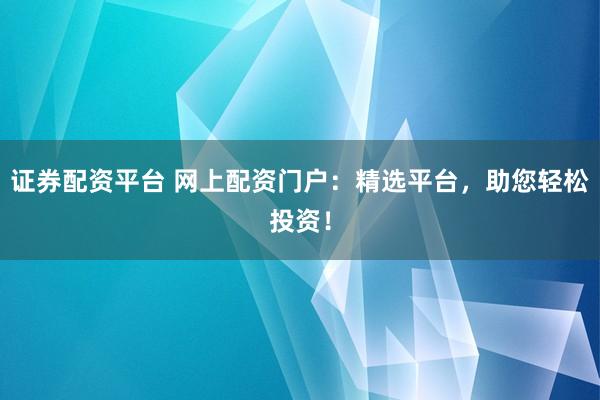证券配资平台 网上配资门户：精选平台，助您轻松投资！
