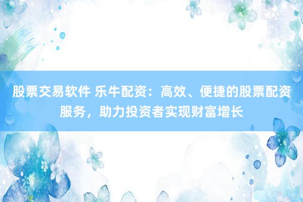 股票交易软件 乐牛配资：高效、便捷的股票配资服务，助力投资者实现财富增长