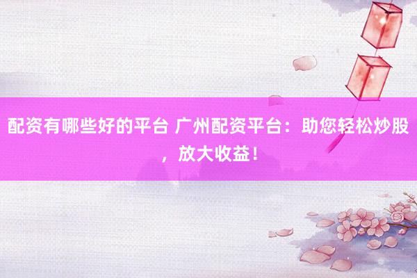 配资有哪些好的平台 广州配资平台：助您轻松炒股，放大收益！