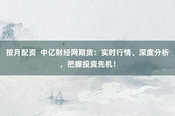 按月配资  中亿财经网期货：实时行情、深度分析，把握投资先机！