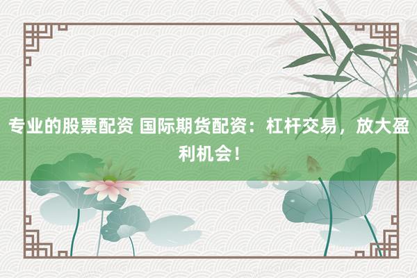 专业的股票配资 国际期货配资:杠杆交易,放大盈利机会!