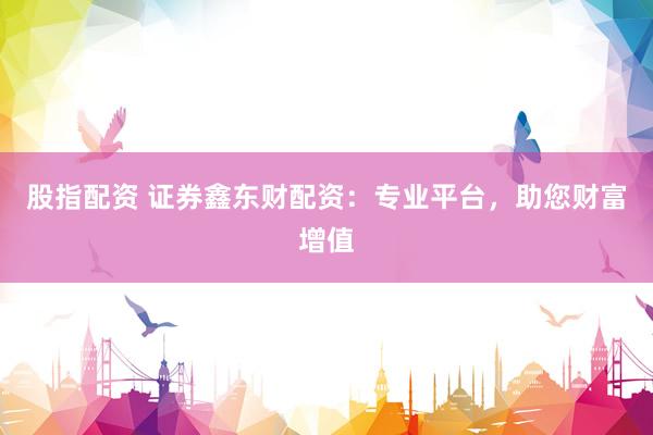 股指配资 证券鑫东财配资：专业平台，助您财富增值