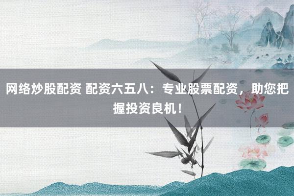 网络炒股配资 配资六五八：专业股票配资，助您把握投资良机！