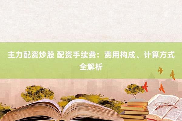 主力配资炒股 配资手续费:费用构成、计算方式全解析