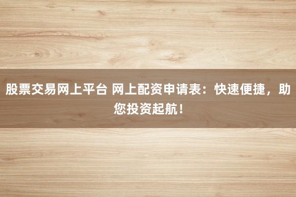 股票交易网上平台 网上配资申请表：快速便捷，助您投资起航！
