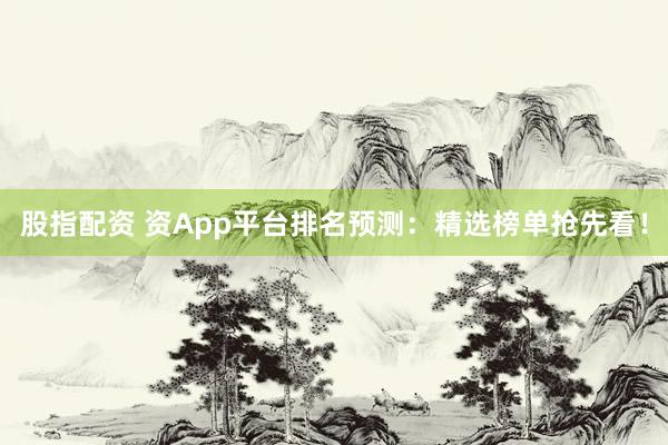 股指配资 资App平台排名预测：精选榜单抢先看！