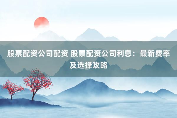 股票配资公司配资 股票配资公司利息：最新费率及选择攻略