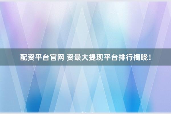 配资平台官网 资最大提现平台排行揭晓！