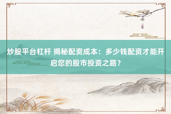 炒股平台杠杆 揭秘配资成本：多少钱配资才能开启您的股市投资之路？