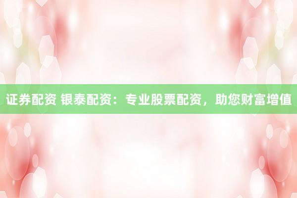 证券配资 银泰配资：专业股票配资，助您财富增值