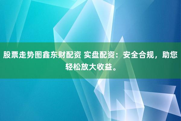 股票走势图鑫东财配资 实盘配资：安全合规，助您轻松放大收益。