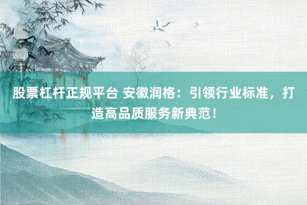 股票杠杆正规平台 安徽润格：引领行业标准，打造高品质服务新典范！