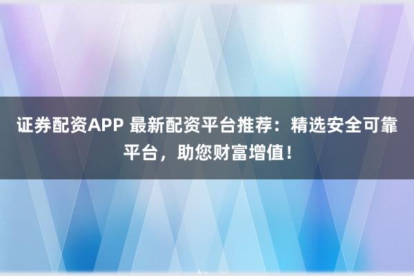证券配资APP 最新配资平台推荐：精选安全可靠平台，助您财富增值！