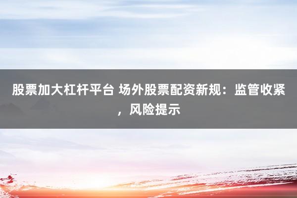 股票加大杠杆平台 场外股票配资新规：监管收紧，风险提示