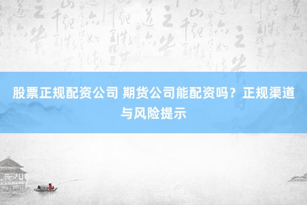 股票正规配资公司 期货公司能配资吗？正规渠道与风险提示